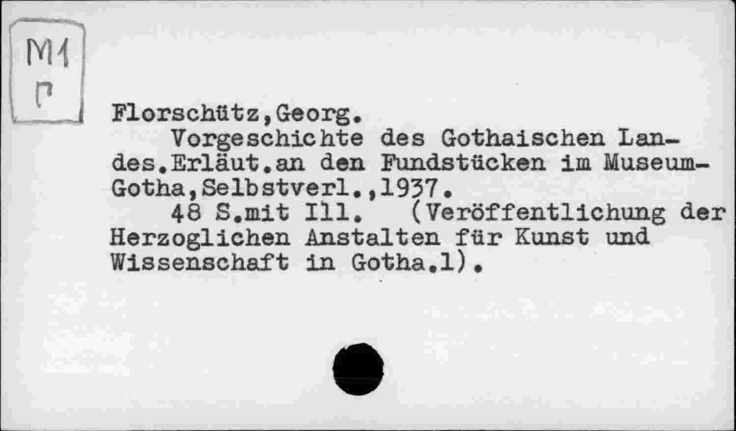 ﻿N4
P
Florschütz,Georg.
Vorgeschichte des Gothaischen Lande s.Erläut. an den Fundstücken im Museum-Gotha,Selbstverl.,1937.
48 S.mit Ill. (Veröffentlichung der Herzoglichen Anstalten für Kunst und Wissenschaft in Gotha.1).